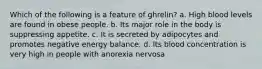 Which of the following is a feature of ghrelin? a. High blood levels are found in obese people. b. Its major role in the body is suppressing appetite. c. It is secreted by adipocytes and promotes negative energy balance. d. Its blood concentration is very high in people with anorexia nervosa