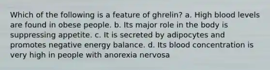 Which of the following is a feature of ghrelin? a. High blood levels are found in obese people. b. Its major role in the body is suppressing appetite. c. It is secreted by adipocytes and promotes negative energy balance. d. Its blood concentration is very high in people with anorexia nervosa