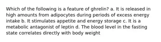 Which of the following is a feature of ghrelin? a. It is released in high amounts from adipocytes during periods of excess energy intake b. It stimulates appetite and energy storage c. It is a metabolic antagonist of leptin d. The blood level in the fasting state correlates directly with body weight