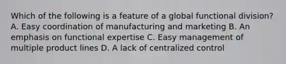 Which of the following is a feature of a global functional division? A. Easy coordination of manufacturing and marketing B. An emphasis on functional expertise C. Easy management of multiple product lines D. A lack of centralized control