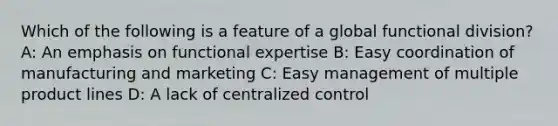 Which of the following is a feature of a global functional division? A: An emphasis on functional expertise B: Easy coordination of manufacturing and marketing C: Easy management of multiple product lines D: A lack of centralized control