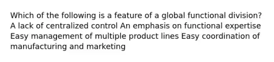 Which of the following is a feature of a global functional division? A lack of centralized control An emphasis on functional expertise Easy management of multiple product lines Easy coordination of manufacturing and marketing