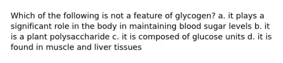 Which of the following is not a feature of glycogen? a. it plays a significant role in the body in maintaining blood sugar levels b. it is a plant polysaccharide c. it is composed of glucose units d. it is found in muscle and liver tissues