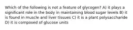 Which of the following is not a feature of glycogen? A) it plays a significant role in the body in maintaining blood sugar levels B) it is found in muscle and liver tissues C) it is a plant polysaccharide D) it is composed of glucose units