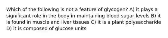 Which of the following is not a feature of glycogen? A) it plays a significant role in the body in maintaining blood sugar levels B) it is found in muscle and liver tissues C) it is a plant polysaccharide D) it is composed of glucose units