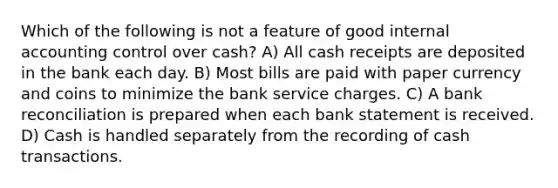 Which of the following is not a feature of good internal accounting control over cash? A) All cash receipts are deposited in the bank each day. B) Most bills are paid with paper currency and coins to minimize the bank service charges. C) A bank reconciliation is prepared when each bank statement is received. D) Cash is handled separately from the recording of cash transactions.