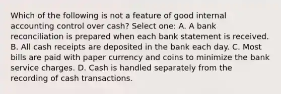 Which of the following is not a feature of good internal accounting control over cash? Select one: A. A bank reconciliation is prepared when each bank statement is received. B. All cash receipts are deposited in the bank each day. C. Most bills are paid with paper currency and coins to minimize the bank service charges. D. Cash is handled separately from the recording of cash transactions.