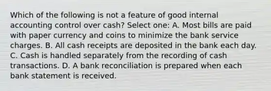 Which of the following is not a feature of good internal accounting control over cash? Select one: A. Most bills are paid with paper currency and coins to minimize the bank service charges. B. All cash receipts are deposited in the bank each day. C. Cash is handled separately from the recording of cash transactions. D. A bank reconciliation is prepared when each bank statement is received.