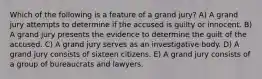 Which of the following is a feature of a grand jury? A) A grand jury attempts to determine if the accused is guilty or innocent. B) A grand jury presents the evidence to determine the guilt of the accused. C) A grand jury serves as an investigative body. D) A grand jury consists of sixteen citizens. E) A grand jury consists of a group of bureaucrats and lawyers.