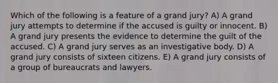 Which of the following is a feature of a grand jury? A) A grand jury attempts to determine if the accused is guilty or innocent. B) A grand jury presents the evidence to determine the guilt of the accused. C) A grand jury serves as an investigative body. D) A grand jury consists of sixteen citizens. E) A grand jury consists of a group of bureaucrats and lawyers.