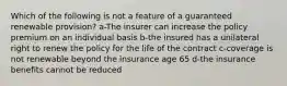 Which of the following is not a feature of a guaranteed renewable provision? a-The insurer can increase the policy premium on an individual basis b-the insured has a unilateral right to renew the policy for the life of the contract c-coverage is not renewable beyond the insurance age 65 d-the insurance benefits cannot be reduced