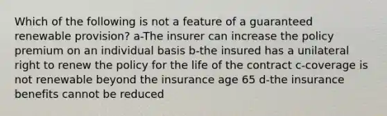 Which of the following is not a feature of a guaranteed renewable provision? a-The insurer can increase the policy premium on an individual basis b-the insured has a unilateral right to renew the policy for the life of the contract c-coverage is not renewable beyond the insurance age 65 d-the insurance benefits cannot be reduced