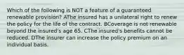 Which of the following is NOT a feature of a guaranteed renewable provision? AThe insured has a unilateral right to renew the policy for the life of the contract. BCoverage is not renewable beyond the insured's age 65. CThe insured's benefits cannot be reduced. DThe insurer can increase the policy premium on an individual basis.