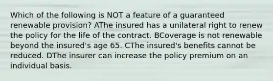 Which of the following is NOT a feature of a guaranteed renewable provision? AThe insured has a unilateral right to renew the policy for the life of the contract. BCoverage is not renewable beyond the insured's age 65. CThe insured's benefits cannot be reduced. DThe insurer can increase the policy premium on an individual basis.