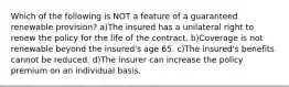 Which of the following is NOT a feature of a guaranteed renewable provision? a)The insured has a unilateral right to renew the policy for the life of the contract. b)Coverage is not renewable beyond the insured's age 65. c)The insured's benefits cannot be reduced. d)The insurer can increase the policy premium on an individual basis.