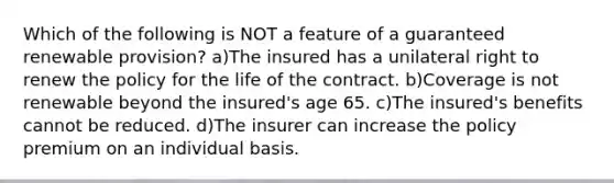 Which of the following is NOT a feature of a guaranteed renewable provision? a)The insured has a unilateral right to renew the policy for the life of the contract. b)Coverage is not renewable beyond the insured's age 65. c)The insured's benefits cannot be reduced. d)The insurer can increase the policy premium on an individual basis.