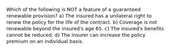 Which of the following is NOT a feature of a guaranteed renewable provision? a) The insured has a unilateral right to renew the policy for the life of the contract. b) Coverage is not renewable beyond the insured's age 65. c) The insured's benefits cannot be reduced. d) The insurer can increase the policy premium on an individual basis.