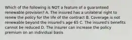 Which of the following is NOT a feature of a guaranteed renewable provision? A. The insured has a unilateral right to renew the policy for the life of the contract B. Coverage is not renewable beyond the insured's age 65 C. The insured's benefits cannot be reduced D. The insurer can increase the policy premium on an individual basis