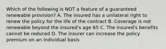 Which of the following is NOT a feature of a guaranteed renewable provision? A. The insured has a unilateral right to renew the policy for the life of the contract B. Coverage is not renewable beyond the insured's age 65 C. The insured's benefits cannot be reduced D. The insurer can increase the policy premium on an individual basis