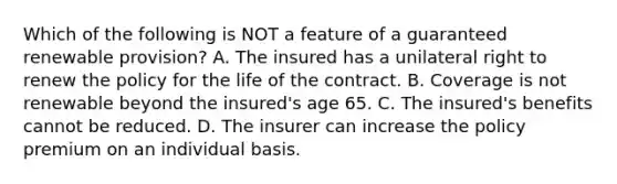 Which of the following is NOT a feature of a guaranteed renewable provision? A. The insured has a unilateral right to renew the policy for the life of the contract. B. Coverage is not renewable beyond the insured's age 65. C. The insured's benefits cannot be reduced. D. The insurer can increase the policy premium on an individual basis.