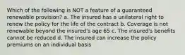 Which of the following is NOT a feature of a guaranteed renewable provision? a. The insured has a unilateral right to renew the policy for the life of the contract b. Coverage is not renewable beyond the insured's age 65 c. The insured's benefits cannot be reduced d. The insured can increase the policy premiums on an individual basis