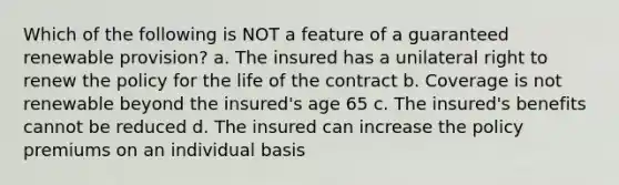 Which of the following is NOT a feature of a guaranteed renewable provision? a. The insured has a unilateral right to renew the policy for the life of the contract b. Coverage is not renewable beyond the insured's age 65 c. The insured's benefits cannot be reduced d. The insured can increase the policy premiums on an individual basis