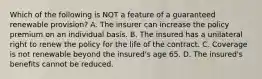 Which of the following is NOT a feature of a guaranteed renewable provision? A. The insurer can increase the policy premium on an individual basis. B. The insured has a unilateral right to renew the policy for the life of the contract. C. Coverage is not renewable beyond the insured's age 65. D. The insured's benefits cannot be reduced.