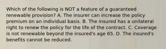 Which of the following is NOT a feature of a guaranteed renewable provision? A. The insurer can increase the policy premium on an individual basis. B. The insured has a unilateral right to renew the policy for the life of the contract. C. Coverage is not renewable beyond the insured's age 65. D. The insured's benefits cannot be reduced.