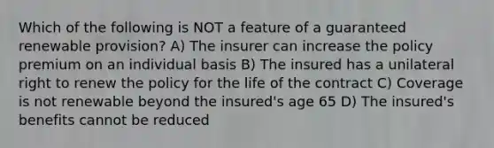 Which of the following is NOT a feature of a guaranteed renewable provision? A) The insurer can increase the policy premium on an individual basis B) The insured has a unilateral right to renew the policy for the life of the contract C) Coverage is not renewable beyond the insured's age 65 D) The insured's benefits cannot be reduced