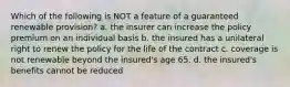 Which of the following is NOT a feature of a guaranteed renewable provision? a. the insurer can increase the policy premium on an individual basis b. the insured has a unilateral right to renew the policy for the life of the contract c. coverage is not renewable beyond the insured's age 65. d. the insured's benefits cannot be reduced