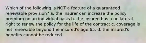 Which of the following is NOT a feature of a guaranteed renewable provision? a. the insurer can increase the policy premium on an individual basis b. the insured has a unilateral right to renew the policy for the life of the contract c. coverage is not renewable beyond the insured's age 65. d. the insured's benefits cannot be reduced