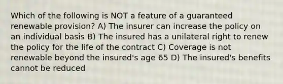 Which of the following is NOT a feature of a guaranteed renewable provision? A) The insurer can increase the policy on an individual basis B) The insured has a unilateral right to renew the policy for the life of the contract C) Coverage is not renewable beyond the insured's age 65 D) The insured's benefits cannot be reduced