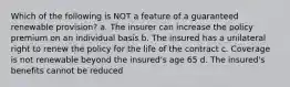 Which of the following is NOT a feature of a guaranteed renewable provision? a. The insurer can increase the policy premium on an individual basis b. The insured has a unilateral right to renew the policy for the life of the contract c. Coverage is not renewable beyond the insured's age 65 d. The insured's benefits cannot be reduced