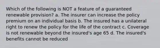 Which of the following is NOT a feature of a guaranteed renewable provision? a. The insurer can increase the policy premium on an individual basis b. The insured has a unilateral right to renew the policy for the life of the contract c. Coverage is not renewable beyond the insured's age 65 d. The insured's benefits cannot be reduced