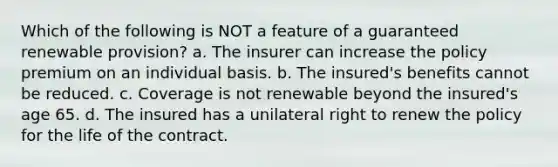 Which of the following is NOT a feature of a guaranteed renewable provision? a. The insurer can increase the policy premium on an individual basis. b. The insured's benefits cannot be reduced. c. Coverage is not renewable beyond the insured's age 65. d. The insured has a unilateral right to renew the policy for the life of the contract.