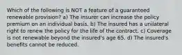 Which of the following is NOT a feature of a guaranteed renewable provision? a) The insurer can increase the policy premium on an individual basis. b) The insured has a unilateral right to renew the policy for the life of the contract. c) Coverage is not renewable beyond the insured's age 65. d) The insured's benefits cannot be reduced.