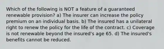 Which of the following is NOT a feature of a guaranteed renewable provision? a) The insurer can increase the policy premium on an individual basis. b) The insured has a unilateral right to renew the policy for the life of the contract. c) Coverage is not renewable beyond the insured's age 65. d) The insured's benefits cannot be reduced.