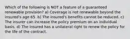 Which of the following is NOT a feature of a guaranteed renewable provision? a) Coverage is not renewable beyond the insured's age 65. b) The insured's benefits cannot be reduced. c) The insurer can increase the policy premium on an individual basis. d) The insured has a unilateral right to renew the policy for the life of the contract.