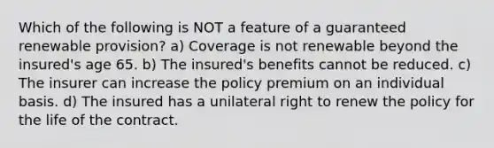 Which of the following is NOT a feature of a guaranteed renewable provision? a) Coverage is not renewable beyond the insured's age 65. b) The insured's benefits cannot be reduced. c) The insurer can increase the policy premium on an individual basis. d) The insured has a unilateral right to renew the policy for the life of the contract.