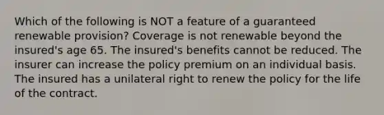 Which of the following is NOT a feature of a guaranteed renewable provision? Coverage is not renewable beyond the insured's age 65. The insured's benefits cannot be reduced. The insurer can increase the policy premium on an individual basis. The insured has a unilateral right to renew the policy for the life of the contract.