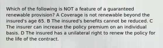 Which of the following is NOT a feature of a guaranteed renewable provision? A Coverage is not renewable beyond the insured's age 65. B The insured's benefits cannot be reduced. C The insurer can increase the policy premium on an individual basis. D The insured has a unilateral right to renew the policy for the life of the contract.