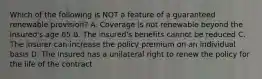 Which of the following is NOT a feature of a guaranteed renewable provision? A. Coverage is not renewable beyond the insured's age 65 B. The insured's benefits cannot be reduced C. The insurer can increase the policy premium on an individual basis D. The insured has a unilateral right to renew the policy for the life of the contract