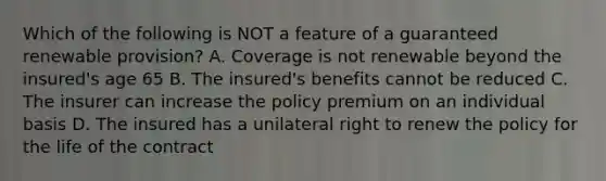 Which of the following is NOT a feature of a guaranteed renewable provision? A. Coverage is not renewable beyond the insured's age 65 B. The insured's benefits cannot be reduced C. The insurer can increase the policy premium on an individual basis D. The insured has a unilateral right to renew the policy for the life of the contract