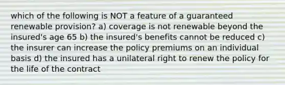 which of the following is NOT a feature of a guaranteed renewable provision? a) coverage is not renewable beyond the insured's age 65 b) the insured's benefits cannot be reduced c) the insurer can increase the policy premiums on an individual basis d) the insured has a unilateral right to renew the policy for the life of the contract