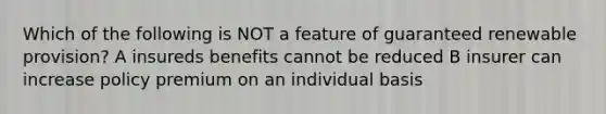 Which of the following is NOT a feature of guaranteed renewable provision? A insureds benefits cannot be reduced B insurer can increase policy premium on an individual basis