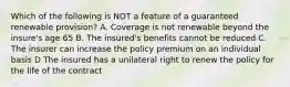 Which of the following is NOT a feature of a guaranteed renewable provision? A. Coverage is not renewable beyond the insure's age 65 B. The insured's benefits cannot be reduced C. The insurer can increase the policy premium on an individual basis D The insured has a unilateral right to renew the policy for the life of the contract