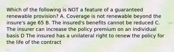 Which of the following is NOT a feature of a guaranteed renewable provision? A. Coverage is not renewable beyond the insure's age 65 B. The insured's benefits cannot be reduced C. The insurer can increase the policy premium on an individual basis D The insured has a unilateral right to renew the policy for the life of the contract