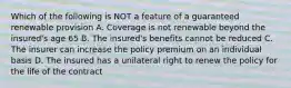 Which of the following is NOT a feature of a guaranteed renewable provision A. Coverage is not renewable beyond the insured's age 65 B. The insured's benefits cannot be reduced C. The insurer can increase the policy premium on an individual basis D. The insured has a unilateral right to renew the policy for the life of the contract