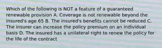 Which of the following is NOT a feature of a guaranteed renewable provision A. Coverage is not renewable beyond the insured's age 65 B. The insured's benefits cannot be reduced C. The insurer can increase the policy premium on an individual basis D. The insured has a unilateral right to renew the policy for the life of the contract