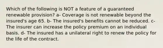 Which of the following is NOT a feature of a guaranteed renewable provision? a- Coverage is not renewable beyond the insured's age 65. b- The insured's benefits cannot be reduced. c- The insurer can increase the policy premium on an individual basis. d- The insured has a unilateral right to renew the policy for the life of the contract.